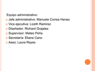 Equipo administrativo:
 Jefe administrativo: Manuela Correa Henao
 Vice ejecutiva: Lizeth Ramirez
 Diseñador: Richard Grajales
 Supervisor: Mateo Peña
 Secretaría: Eliana Cano
 Aseo: Laura Reyes
 