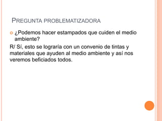 PREGUNTA PROBLEMATIZADORA
 ¿Podemos hacer estampados que cuiden el medio
ambiente?
R/ Sí, esto se lograría con un convenio de tintas y
materiales que ayuden al medio ambiente y así nos
veremos beficiados todos.
 