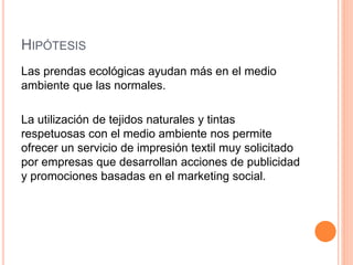 HIPÓTESIS
Las prendas ecológicas ayudan más en el medio
ambiente que las normales.
La utilización de tejidos naturales y tintas
respetuosas con el medio ambiente nos permite
ofrecer un servicio de impresión textil muy solicitado
por empresas que desarrollan acciones de publicidad
y promociones basadas en el marketing social.
 