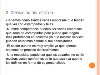 2. DEFINICIÓN DEL SECTOR.
-Tenemos como aliados varias empresas que tengan
que ver con estampados y telas.
-Nuestra competencia pueden ser varias empresas
que sean de estampados pero puede que tengan
más preferencia en nosotros ya que nuestro servicio
pueden estar más acorde a sus necesidades.
-El sector aún no es muy amplio ya que apenas
estamos en proceso de crecimiento.
-Una necesidad puede ser que los usuarios no estén
muchas veces conformes de lo que usan ya que no
los definen en forma de su personalidad.
 