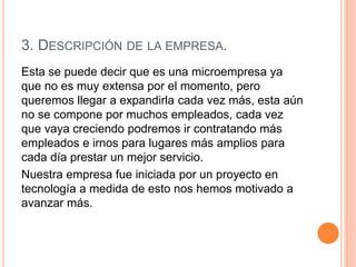 3. DESCRIPCIÓN DE LA EMPRESA.
Esta se puede decir que es una microempresa ya
que no es muy extensa por el momento, pero
queremos llegar a expandirla cada vez más, esta aún
no se compone por muchos empleados, cada vez
que vaya creciendo podremos ir contratando más
empleados e irnos para lugares más amplios para
cada día prestar un mejor servicio.
Nuestra empresa fue iniciada por un proyecto en
tecnología a medida de esto nos hemos motivado a
avanzar más.
 