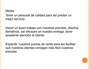 Metas:
Tener un personal de calidad para así prestar un
mejor servicio.
Hacer un buen trabajo con nuestras prendas, diseños
llamativos, ser eficaces en nuestra entrega, tener
excelente atención al cliente.
Expandir nuestros puntos de venta para así facilitar
que nuestros clientes consigan más fácil nuestras
prendas.
 