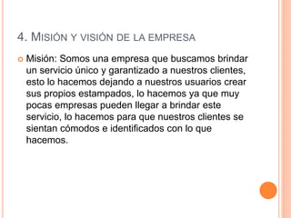 4. MISIÓN Y VISIÓN DE LA EMPRESA
 Misión: Somos una empresa que buscamos brindar
un servicio único y garantizado a nuestros clientes,
esto lo hacemos dejando a nuestros usuarios crear
sus propios estampados, lo hacemos ya que muy
pocas empresas pueden llegar a brindar este
servicio, lo hacemos para que nuestros clientes se
sientan cómodos e identificados con lo que
hacemos.
 