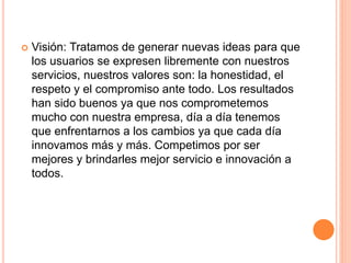  Visión: Tratamos de generar nuevas ideas para que
los usuarios se expresen libremente con nuestros
servicios, nuestros valores son: la honestidad, el
respeto y el compromiso ante todo. Los resultados
han sido buenos ya que nos comprometemos
mucho con nuestra empresa, día a día tenemos
que enfrentarnos a los cambios ya que cada día
innovamos más y más. Competimos por ser
mejores y brindarles mejor servicio e innovación a
todos.
 