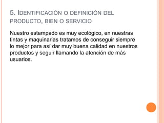 5. IDENTIFICACIÓN O DEFINICIÓN DEL
PRODUCTO, BIEN O SERVICIO
Nuestro estampado es muy ecológico, en nuestras
tintas y maquinarias tratamos de conseguir siempre
lo mejor para así dar muy buena calidad en nuestros
productos y seguir llamando la atención de más
usuarios.
 