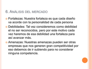 6. ANÁLISIS DEL MERCADO
 Fortalezas: Nuestra fortaleza es que cada diseño
va acorde con la personalidad de cada persona
 Debilidades: Tal vez consideremos como debilidad
el no ser reconocidos, pero por este motivo cada
vez haremos de esa debilidad una fortaleza para
así avanzar más.
 Amenazas: Nuestras amenazas pueden ser otras
empresas que nos generen gran competitividad por
eso debemos de ir subiendo para no considerar
ninguna competencia.
 