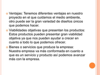  Ventajas: Tenemos diferentes ventajas en nuestro
proyecto en el que cuidamos el medio ambiente,
otro puede ser la gran variedad de diseños únicos
que podemos hacer.
 Viabilidades objetivas que presentan los productos:
Estos productos pueden presentar gran viabilidad
objetiva ya que nos pueden ayudar a crecer en
cuanto a todo lo que podemos ofrecer.
 Bienes o servicios que produce la empresa:
Nuestra empresa va más conformada en cuanto a
que es un servicio y producto así podemos avanzar
más con la empresa.
 