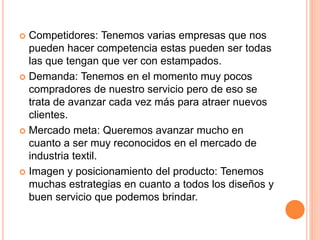  Competidores: Tenemos varias empresas que nos
pueden hacer competencia estas pueden ser todas
las que tengan que ver con estampados.
 Demanda: Tenemos en el momento muy pocos
compradores de nuestro servicio pero de eso se
trata de avanzar cada vez más para atraer nuevos
clientes.
 Mercado meta: Queremos avanzar mucho en
cuanto a ser muy reconocidos en el mercado de
industria textil.
 Imagen y posicionamiento del producto: Tenemos
muchas estrategias en cuanto a todos los diseños y
buen servicio que podemos brindar.
 