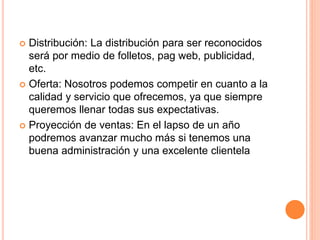  Distribución: La distribución para ser reconocidos
será por medio de folletos, pag web, publicidad,
etc.
 Oferta: Nosotros podemos competir en cuanto a la
calidad y servicio que ofrecemos, ya que siempre
queremos llenar todas sus expectativas.
 Proyección de ventas: En el lapso de un año
podremos avanzar mucho más si tenemos una
buena administración y una excelente clientela
 