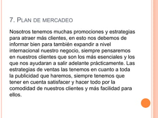 7. PLAN DE MERCADEO
Nosotros tenemos muchas promociones y estrategias
para atraer más clientes, en esto nos debemos de
informar bien para también expandir a nivel
internacional nuestro negocio, siempre pensaremos
en nuestros clientes que son los más esenciales y los
que nos ayudaran a salir adelante prácticamente. Las
estrategias de ventas las tenemos en cuanto a toda
la publicidad que haremos, siempre tenemos que
tener en cuenta satisfacer y hacer todo por la
comodidad de nuestros clientes y más facilidad para
ellos.
 