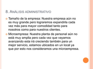8. ANÁLISIS ADMINISTRATIVO
 Tamaño de la empresa: Nuestra empresa aún no
es muy grande pero lograremos expandirla cada
vez más para mayor comodidad tanto para
nosotros como para nuestros clientes.
 Microempresa: Nuestra planta de personal aún no
está muy amplia pero cada vez que vayamos
avanzando esta irá creciendo también para un
mejor servicio, estamos ubicados en un local ya
que por esto nos consideramos una microempresa.
 