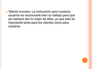  Talento humano: La motivación para nuestros
usuarios es reconocerle bien su trabajo para que
así siempre den lo mejor de ellos, ya que esto es
importante tanto para los clientes como para
nosotros.
 