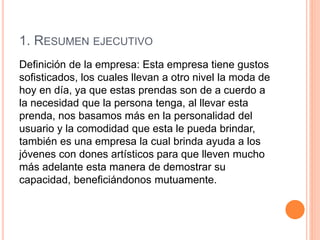 1. RESUMEN EJECUTIVO
Definición de la empresa: Esta empresa tiene gustos
sofisticados, los cuales llevan a otro nivel la moda de
hoy en día, ya que estas prendas son de a cuerdo a
la necesidad que la persona tenga, al llevar esta
prenda, nos basamos más en la personalidad del
usuario y la comodidad que esta le pueda brindar,
también es una empresa la cual brinda ayuda a los
jóvenes con dones artísticos para que lleven mucho
más adelante esta manera de demostrar su
capacidad, beneficiándonos mutuamente.
 