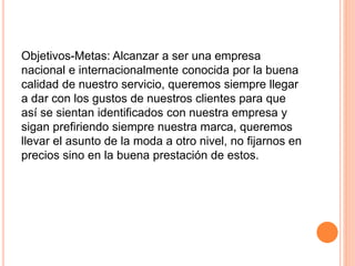 Objetivos-Metas: Alcanzar a ser una empresa
nacional e internacionalmente conocida por la buena
calidad de nuestro servicio, queremos siempre llegar
a dar con los gustos de nuestros clientes para que
así se sientan identificados con nuestra empresa y
sigan prefiriendo siempre nuestra marca, queremos
llevar el asunto de la moda a otro nivel, no fijarnos en
precios sino en la buena prestación de estos.
 