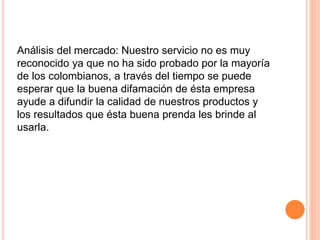 Análisis del mercado: Nuestro servicio no es muy
reconocido ya que no ha sido probado por la mayoría
de los colombianos, a través del tiempo se puede
esperar que la buena difamación de ésta empresa
ayude a difundir la calidad de nuestros productos y
los resultados que ésta buena prenda les brinde al
usarla.
 