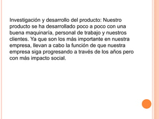 Investigación y desarrollo del producto: Nuestro
producto se ha desarrollado poco a poco con una
buena maquinaría, personal de trabajo y nuestros
clientes. Ya que son los más importante en nuestra
empresa, llevan a cabo la función de que nuestra
empresa siga progresando a través de los años pero
con más impacto social.
 