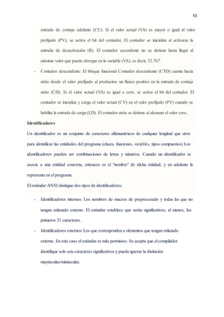 10‌ ‌
 
entrada‌ ‌
de‌ ‌
contaje‌ ‌
adelante‌ ‌
(CU).‌ ‌
Si‌ ‌
el‌ ‌
valor‌ ‌
actual‌ ‌
(VA)‌ ‌
es‌ ‌
mayor‌ ‌
o‌ ‌
igual‌ ‌
al‌ ‌
valor‌
                               
prefijado‌ ‌
(PV),‌ ‌
se‌ ‌
activa‌ ‌
el‌ ‌
bit‌ ‌
del‌ ‌
contador.‌ ‌
El‌ ‌
contador‌ ‌
se‌ ‌
inicializa‌ ‌
al‌ ‌
activarse‌ ‌
la‌‌
                             
entrada‌ ‌
de‌ ‌
desactivación‌ ‌
(R).‌ ‌
El‌ ‌
contador‌ ‌
ascendente‌ ‌
no‌ ‌
se‌ ‌
detiene‌ ‌
hasta‌ ‌
llegar‌ ‌
al‌‌
                         
máximo‌‌
valor‌‌
que‌‌
puede‌‌
alvergar‌‌
en‌‌
la‌‌
variable‌‌
(VA),‌‌
es‌‌
decir,‌‌
32.767.‌ ‌
 
- Contador‌ ‌
descendente:‌ ‌
El‌ ‌
bloque‌ ‌
funcional‌ ‌
Contador‌‌
descendente‌‌
(CTD)‌‌
cuenta‌‌
hacia‌‌
                   
atrás‌ ‌
desde‌ ‌
el‌ ‌
valor‌ ‌
prefijado‌ ‌
al‌ ‌
producirse‌ ‌
un‌‌
flanco‌‌
positivo‌‌
en‌‌
la‌‌
entrada‌‌
de‌‌
contaje‌‌
                             
atrás‌ ‌
(CD).‌ ‌
Si‌ ‌
el‌ ‌
valor‌ ‌
actual‌ ‌
(VA)‌ ‌
es‌ ‌
igual‌ ‌
a‌ ‌
cero,‌ ‌
se‌ ‌
activa‌ ‌
el‌ ‌
bit‌ ‌
del‌ ‌
contador.‌ ‌
El‌‌
                                   
contador‌‌
se‌‌
inicializa‌‌
y‌‌
carga‌‌
el‌‌
valor‌‌
actual‌‌
(CV)‌‌
en‌‌
el‌‌
valor‌‌
prefijado‌‌
(PV)‌‌
cuando‌‌
se‌
                               
habilita‌‌
la‌‌
entrada‌‌
de‌‌
carga‌‌
(LD).‌‌
El‌‌
contador‌‌
atrás‌‌
se‌‌
detiene‌‌
al‌‌
alcanzar‌‌
el‌‌
valor‌‌
cero.‌ ‌
 
Identificadores‌ ‌
 
Un‌ ‌
identificador‌ ‌
es‌ ‌
un‌ ‌
conjunto‌ ‌
de‌ ‌
caracteres‌ ‌
alfanuméricos‌ ‌
de‌ ‌
cualquier‌ ‌
longitud‌ ‌
que‌ ‌
sirve‌‌
                         
para‌‌
identificar‌‌
las‌‌
entidades‌‌
del‌‌
programa‌‌
(clases,‌‌
funciones,‌‌
‌
variables‌
,‌‌
tipos‌‌
compuestos)‌‌
Los‌‌
                       
identificadores‌ ‌
pueden‌ ‌
ser‌ ‌
combinaciones‌ ‌
de‌ ‌
letras‌ ‌
y‌ ‌
números.‌ ‌
Cuando‌ ‌
un‌ ‌
identificador‌ ‌
se‌‌
                       
asocia‌ ‌
a‌ ‌
una‌ ‌
entidad‌ ‌
concreta,‌ ‌
entonces‌ ‌
es‌ ‌
el‌ ‌
"nombre"‌ ‌
de‌ ‌
dicha‌ ‌
entidad,‌ ‌
y‌ ‌
en‌ ‌
adelante‌ ‌
la‌
                               
representa‌‌
en‌‌
el‌‌
programa.‌‌ ‌
  
El‌‌
estándar‌‌
ANSI‌‌
distingue‌‌
dos‌‌
tipos‌‌
de‌‌
identificadores:‌ ‌
 
- Identificadores‌ ‌
internos:‌ ‌
Los‌ ‌
nombres‌ ‌
de‌ ‌
macros‌ ‌
de‌ ‌
preprocesado‌ ‌
y‌‌
todas‌‌
las‌‌
que‌‌
no‌‌
                         
tengan‌ ‌
enlazado‌ ‌
externo.‌ ‌
El‌ ‌
estándar‌ ‌
establece‌ ‌
que‌ ‌
serán‌ ‌
significativos,‌ ‌
al‌ ‌
menos,‌ ‌
los‌‌
                       
primeros‌‌
31‌‌
caracteres.‌ ‌
 
- Identificadores‌‌
externos:‌‌
Los‌‌
que‌‌
corresponden‌‌
a‌‌
elementos‌‌
que‌‌
tengan‌‌
enlazado‌‌
 
externo.‌‌
En‌‌
este‌‌
caso‌‌
el‌‌
estándar‌‌
es‌‌
más‌‌
permisivo.‌‌
Se‌‌
acepta‌‌
que‌‌
el‌‌
compilador‌‌
 
identifique‌‌
solo‌‌
seis‌‌
caracteres‌‌
significativos‌‌
y‌‌
pueda‌‌
ignorar‌‌
la‌‌
distinción‌‌
 
mayúsculas/minúsculas.‌ ‌
 
‌
 
 