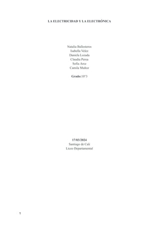 LA ELECTRICIDAD Y LA ELECTRÓNICA
Natalia Ballesteros
Isabella Velez
Daniela Lozada
Claudia Perea
Sofia Arce
Camila Muñoz
Grado:10°3
17/03/2024
Santiago de Cali
Liceo Departamental
1
 