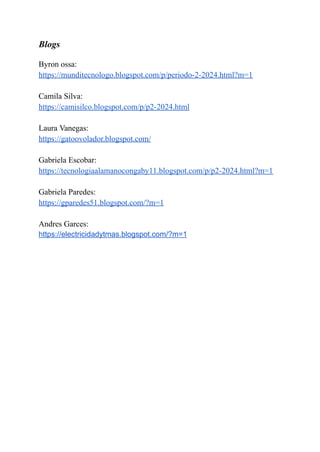 Blogs
Byron ossa:
https://munditecnologo.blogspot.com/p/periodo-2-2024.html?m=1
Camila Silva:
https://camisilco.blogspot.com/p/p2-2024.html
Laura Vanegas:
https://gatoovolador.blogspot.com/
Gabriela Escobar:
https://tecnologiaalamanocongaby11.blogspot.com/p/p2-2024.html?m=1
Gabriela Paredes:
https://gparedes51.blogspot.com/?m=1
Andres Garces:
https://electricidadytmas.blogspot.com/?m=1
 