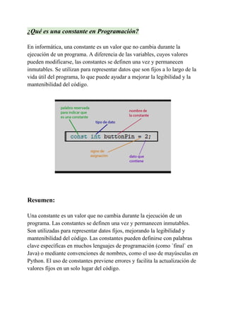 ¿Qué es una constante en Programación?
En informática, una constante es un valor que no cambia durante la
ejecución de un programa. A diferencia de las variables, cuyos valores
pueden modificarse, las constantes se definen una vez y permanecen
inmutables. Se utilizan para representar datos que son fijos a lo largo de la
vida útil del programa, lo que puede ayudar a mejorar la legibilidad y la
mantenibilidad del código.
Resumen:
Una constante es un valor que no cambia durante la ejecución de un
programa. Las constantes se definen una vez y permanecen inmutables.
Son utilizadas para representar datos fijos, mejorando la legibilidad y
mantenibilidad del código. Las constantes pueden definirse con palabras
clave específicas en muchos lenguajes de programación (como `final` en
Java) o mediante convenciones de nombres, como el uso de mayúsculas en
Python. El uso de constantes previene errores y facilita la actualización de
valores fijos en un solo lugar del código.
 