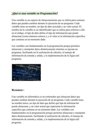 ¿Qué es una variable en Programación?
Una variable es un espacio de almacenamiento que se utiliza para contener
datos que pueden cambiar durante la ejecución de un programa. Cada
variable tiene un nombre, un tipo de dato asociado y un valor actual. El
nombre de la variable es un identificador que se utiliza para referirse a ella
en el código, el tipo de dato define el tipo de información que puede
almacenar (como números enteros.), y el valor es la información específica
que contiene en un momento dado.
Las variables son fundamentales en la programación porque permiten
almacenar y manipular datos dinámicamente mientras se ejecuta un
programa, facilitando así la realización de cálculos, el manejo de
información de entrada y salida, y la implementación de la lógica del
programa.
Resumen :
Una variable en informática es un contenedor que almacena datos que
pueden cambiar durante la ejecución de un programa. Cada variable tiene
un nombre único, un tipo de dato que define qué tipo de información
puede almacenar, y un valor actual que representa la información
específica que contiene en un momento dado. Las variables son
fundamentales en la programación porque permiten almacenar y manipular
datos dinámicamente, facilitando la realización de cálculos, el manejo de
información de entrada y salida, y la implementación de la lógica del
programa.
 