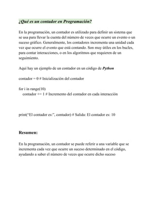 ¿Qué es un contador en Programación?
En la programación, un contador es utilizado para definir un sistema que
se usa para llevar la cuenta del número de veces que ocurre un evento o un
suceso gráfico. Generalmente, los contadores incrementa una unidad cada
vez que ocurre el evento que está contando. Son muy útiles en los bucles,
para contar interacciones, o en los algoritmos que requieren de un
seguimiento.
Aquí hay un ejemplo de un contador en un código de Python
contador = 0 # Inicialización del contador
for i in range(10)
contador += 1 # Incremento del contador en cada interacción
print(“El contador es:”, contador) # Salida: El contador es: 10
Resumen:
En la programación, un contador se puede referir a una variable que se
incrementa cada vez que ocurre un suceso determinado en el código,
ayudando a saber el número de veces que ocurre dicho suceso
 