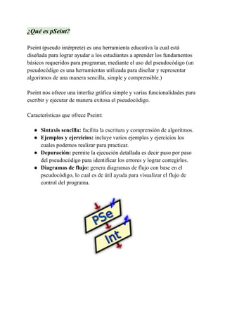 ¿Qué es pSeint?
Pseint (pseudo intérprete) es una herramienta educativa la cual está
diseñada para lograr ayudar a los estudiantes a aprender los fundamentos
básicos requeridos para programar, mediante el uso del pseudocódigo (un
pseudocódigo es una herramientas utilizada para diseñar y representar
algoritmos de una manera sencilla, simple y comprensible.)
Pseint nos ofrece una interfaz gráfica simple y varias funcionalidades para
escribir y ejecutar de manera exitosa el pseudocódigo.
Características que ofrece Pseint:
● Sintaxis sencilla: facilita la escritura y comprensión de algoritmos.
● Ejemplos y ejercicios: incluye varios ejemplos y ejercicios los
cuales podemos realizar para practicar.
● Depuración: permite la ejecución detallada es decir paso por paso
del pseudocódigo para identificar los errores y lograr corregirlos.
● Diagramas de flujo: genera diagramas de flujo con base en el
pseudocódigo, lo cual es de útil ayuda para visualizar el flujo de
control del programa.
 
