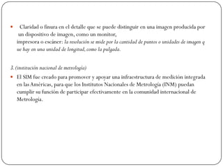  Claridad o finura en el detalle que se puede distinguir en una imagen producida por
un dispositivo de imagen, como un monitor,
impresora o escáner: la resolución se mide por la cantidad de puntos o unidades de imagen q
ue hay en una unidad de longitud,como la pulgada.
3.(institución nacional de metrología)
 El SIM fue creado para promover y apoyar una infraestructura de medición integrada
en lasAméricas, para que los Institutos Nacionales de Metrología (INM) puedan
cumplir su función de participar efectivamente en la comunidad internacional de
Metrología.
 