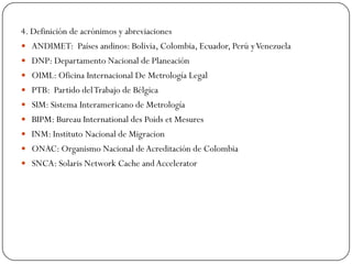 4. Definición de acrónimos y abreviaciones
 ANDIMET: Países andinos: Bolivia, Colombia, Ecuador, Perú yVenezuela
 DNP: Departamento Nacional de Planeación
 OIML: Oficina Internacional De Metrología Legal
 PTB: Partido delTrabajo de Bélgica
 SIM: Sistema Interamericano de Metrología
 BIPM: Bureau International des Poids et Mesures
 INM: Instituto Nacional de Migracion
 ONAC: Organismo Nacional deAcreditación de Colombia
 SNCA: Solaris Network Cache andAccelerator
 