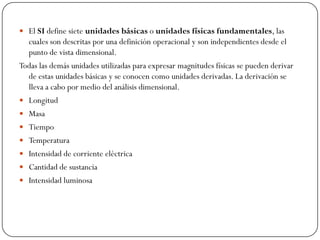 El SI define siete unidades básicas o unidades físicas fundamentales, las
cuales son descritas por una definición operacional y son independientes desde el
punto de vista dimensional.
Todas las demás unidades utilizadas para expresar magnitudes físicas se pueden derivar
de estas unidades básicas y se conocen como unidades derivadas. La derivación se
lleva a cabo por medio del análisis dimensional.
 Longitud
 Masa
 Tiempo
 Temperatura
 Intensidad de corriente eléctrica
 Cantidad de sustancia
 Intensidad luminosa
 