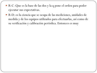  R-C :Que es la base de las dos y la q pone el orden para poder
ejecutar sus expectativas.
 R-D: es la ciencia que se ocupa de las mediciones, unidades de
medida y de los equipos utilizados para efectuarlas, así como de
su verificación y calibración periódica. Entonces es muy
 