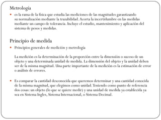 Metrología
 es la rama de la física que estudia las mediciones de las magnitudes garantizando
su normalización mediante la trazabilidad.Acorta la incertidumbre en las medidas
mediante un campo de tolerancia. Incluye el estudio, mantenimiento y aplicación del
sistema de pesos y medidas.
Principio de medida
 Principios generales de medición y metrología
La medición es la determinación de la proporción entre la dimensión o suceso de un
objeto y una determinada unidad de medida. La dimensión del objeto y la unidad deben
ser de la misma magnitud. Una parte importante de la medición es la estimación de error
o análisis de errores.
 Es comparar la cantidad desconocida que queremos determinar y una cantidad conocida
de la misma magnitud, que elegimos como unidad.Teniendo como punto de referencia
dos cosas: un objeto (lo que se quiere medir) y una unidad de medida ya establecida ya
sea en Sistema Ingles, Sistema Internacional, o Sistema Decimal.
 