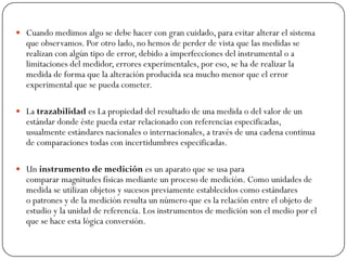  Cuando medimos algo se debe hacer con gran cuidado, para evitar alterar el sistema
que observamos. Por otro lado, no hemos de perder de vista que las medidas se
realizan con algún tipo de error, debido a imperfecciones del instrumental o a
limitaciones del medidor, errores experimentales, por eso, se ha de realizar la
medida de forma que la alteración producida sea mucho menor que el error
experimental que se pueda cometer.
 La trazabilidad es La propiedad del resultado de una medida o del valor de un
estándar donde éste pueda estar relacionado con referencias especificadas,
usualmente estándares nacionales o internacionales, a través de una cadena continua
de comparaciones todas con incertidumbres especificadas.
 Un instrumento de medición es un aparato que se usa para
comparar magnitudes físicas mediante un proceso de medición. Como unidades de
medida se utilizan objetos y sucesos previamente establecidos como estándares
o patrones y de la medición resulta un número que es la relación entre el objeto de
estudio y la unidad de referencia. Los instrumentos de medición son el medio por el
que se hace esta lógica conversión.
 