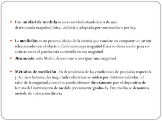  Una unidad de medida es una cantidad estandarizada de una
determinada magnitud física, definida y adoptada por convención o por ley.
 La medición es un proceso básico de la ciencia que consiste en comparar un patrón
seleccionado con el objeto o fenómeno cuya magnitud física se desea medir para ver
cuántas veces el patrón está contenido en esa magnitud
 Mensurado:culto Medir, determinar o averiguar una magnitud.
 Métodos de medición. En dependencia de las condiciones de precisión requerida
y de otros factores, las magnitudes eléctricas se miden por distintos métodos. El
valor de la magnitud a medir se puede obtener directamente por el dispositivo de
lectura del instrumento de medida previamente graduado. Este medio se denomina
método de valoración directa
 