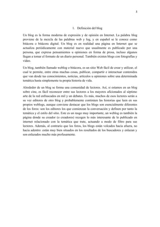3
1. Definición del blog
Un blog es la forma moderna de expresión y de opinión en Internet. La palabra blog
proviene de la mezcla de las palabras web y log, y en español se le conoce como
bitácora o bitácora digital. Un blog es en realidad una página en Internet que se
actualiza periódicamente con material nuevo que usualmente es publicado por una
persona, que expresa pensamientos u opiniones en forma de prosa, incluso algunos
llegan a tomar el formato de un diario personal. También existen blogs con fotografías y
vídeo.
Un blog, también llamado weblog o bitácora, es un sitio Web fácil de crear y utilizar, el
cual te permite, entre otras muchas cosas, publicar, compartir e interactuar contenidos
que van desde tus conocimientos, noticias, artículos u opiniones sobre una determinada
temática hasta simplemente tu propia historia de vida.
Alrededor de un blog se forma una comunidad de lectores. Así, si estamos en un blog
sobre cine, es fácil reconocer entre sus lectores a los mayores aficionados al séptimo
arte de la red enfrascados en mil y un debates. Es más, muchos de esos lectores serán a
su vez editores de otro blog y probablemente continúen las historias que leen en sus
propios weblogs, aunque conviene destacar que los blogs son esencialmente diferentes
de los foros: son los editores los que comienzan la conversación y definen por tanto la
temática y el estilo del sitio. Este es un rasgo muy importante, un weblog es también la
página donde su creador (o creadores) recogen lo más interesante de lo publicado en
internet relacionado con la temática que trate, actuando a modo de filtro para sus
lectores. Además, al contrario que los foros, los blogs están volcados hacia afuera, no
hacia adentro: están muy bien situados en los resultados de los buscadores y enlazan y
son enlazados mucho más profusamente.
 