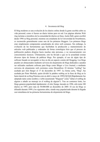 6
4. Inventores del blog
El blog moderno es una evolución de los diarios online donde la gente escribía sobre su
vida personal, como si fuesen un diario íntimo pero en red. Las páginas abiertas Web
ring incluían a miembros de la comunidad de diarios en línea. Justin Hall, quien escribió
desde 1994 su blog personal, mientras era estudiante de la Universidad de Swarthmore,
es reconocido generalmente como uno de los primeros bloggers. Los primeros blogs
eran simplemente componentes actualizados de sitios web comunes. Sin embargo, la
evolución de las herramientas que facilitaban la producción y mantenimiento de
artículos web publicados y ordenados de forma cronológica hizo que el proceso de
publicación pudiera dirigirse hacia muchas más personas, y no necesariamente con
conocimientos técnicos. Últimamente, esto ha llevado a que en la actualidad existan
diversos tipos de formas de publicar blogs. Por ejemplo, el uso de algún tipo de
software basado en navegador es hoy en día un aspecto común del blogging. Los blogs
pueden ser almacenados mediante servicios de alojamiento de blogs dedicados o pueden
ser utilizados mediante software para blogs como Bleger o Live Journal, o mediante
servicios de alojamiento web corrientes como DreamHost. El término "weblog" fue
acuñado por Jorn Barger el 17 de diciembre de 1997. La forma corta, "blog", fue
acuñada por Peter Merholz, quien dividió la palabra weblog en la frase de blog en la
barra lateral de su blog Peterme.com en abril o mayo de 1999.[2][3][4] Rápidamente fue
adoptado tanto como nombre y verbo (asumiendo "bloguear" como "editar el weblog de
alguien o añadir un mensaje en el weblog de alguien"). Tras un comienzo lento, los
blogs ganaron popularidad rápidamente: el sitio Xanga, lanzado en 1996, sólo tenía 100
diarios en 1997, pero más de 50.000.000 en diciembre de 2005. El uso de blogs se
difundió durante 1999 y los siguientes años, siendo muy popularizado durante la llegada
casi simultánea de las primeras herramientas de alojamiento de blogs.
 