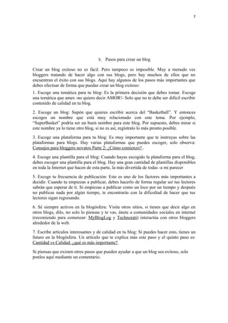 7
5. Pasos para crear un blog
Crear un blog exitoso no es fácil. Pero tampoco es imposible. Muy a menudo ves
bloggers tratando de hacer algo con sus blogs, pero hay muchos de ellos que no
encuentran el éxito con sus blogs. Aquí hay algunos de los pasos más importantes que
debes efectuar de forma que puedas crear un blog exitoso:
1. Escoge una temática para tu blog: Es la primera decisión que debes tomar. Escoge
una temática que ames -no quiero decir AMOR!- Solo que no te debe ser difícil escribir
contenido de calidad en tu blog.
2. Escoge un blog: Supón que quieres escribir acerca del “Basketball”. Y entonces
escoges un nombre que está muy relacionado con este tema. Por ejemplo,
“SuperBasket” podría ser un buen nombre para este blog. Por supuesto, debes mirar si
este nombre ya lo tiene otro blog, si no es así, regístralo lo más pronto posible.
3. Escoge una plataforma para tu blog: Es muy importante que te instruyas sobre las
plataformas para blogs. Hay varias plataformas que puedes escoger, solo observa:
Consejos para bloggers novatos Parte 2: ¿Cómo comienzo?..
4. Escoge una plantilla para el blog: Cuando hayas escogido la plataforma para el blog,
debes escoger una plantilla para el blog. Hay una gran cantidad de plantillas disponibles
en toda la Internet que hacen de esta parte, la más divertida de todas -a mi parecer
5. Escoge tu frecuencia de publicación: Este es uno de los factores más importantes a
decidir. Cuando tu empiezas a publicar, debes hacerlo de forma regular así tus lectores
sabrán que esperar de ti. Si empiezas a publicar como un loco por un tiempo y después
no publicas nada por algún tiempo, te encontrarás con la dificultad de hacer que tus
lectores sigan regresando.
6. Sé siempre activos en la blogósfera: Visita otros sitios, si tienes que decir algo en
otros blogs, dilo, no solo lo piensas y te vas, únete a comunidades sociales en internet
(recomiendo para comenzar: MyBlogLog y Technorati) interactúa con otros bloggers
alrededor de la web.
7. Escribe artículos interesantes y de calidad en tu blog: Si puedes hacer esto, tienes un
futuro en la blogósfera. Un artículo que te explica más este paso y el quinto paso es:
Cantidad vs Calidad: ¿qué es más importante?.
Si piensas que existen otros pasos que pueden ayudar a que un blog sea exitoso, solo
ponlos aquí mediante un comentario.
 