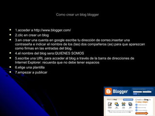 Como crear un blog bloggerComo crear un blog blogger
 1.acceder a http://www.blogger.com/1.acceder a http://www.blogger.com/
 2.clic en crear un blog2.clic en crear un blog
 3.en crear una cuenta en google escribe tu dirección de correo,insertar una3.en crear una cuenta en google escribe tu dirección de correo,insertar una
contraseña e indicar el nombre de los (las) dos compañeros (as) para que aparezcancontraseña e indicar el nombre de los (las) dos compañeros (as) para que aparezcan
como firmas en las entradas del blog.como firmas en las entradas del blog.
 4.el nombre del blog sera:QUIENES SOMOS4.el nombre del blog sera:QUIENES SOMOS
 5.escribe una URL para acceder al blog a través de la barra de direcciones de5.escribe una URL para acceder al blog a través de la barra de direcciones de
Internet Explorer: recuerda que no debe tener espaciosInternet Explorer: recuerda que no debe tener espacios
 6.elige una plantilla6.elige una plantilla
 7.empezar a publicar7.empezar a publicar
 