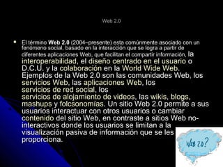 Web 2.0Web 2.0
 El términoEl término Web 2.0Web 2.0 (2004–presente) esta comúnmente asociado con un(2004–presente) esta comúnmente asociado con un
fenómeno social, basado en la interacción que se logra a partir defenómeno social, basado en la interacción que se logra a partir de
diferentes aplicaciones Web, que facilitan el compartir información,diferentes aplicaciones Web, que facilitan el compartir información, lala
interoperabilidadinteroperabilidad, el, el diseño centrado en el usuariodiseño centrado en el usuario oo
D.C.U. y laD.C.U. y la colaboracióncolaboración en laen la World Wide WebWorld Wide Web..
Ejemplos de la Web 2.0 son las comunidades Web, losEjemplos de la Web 2.0 son las comunidades Web, los
servicios Webservicios Web, las, las aplicaciones Webaplicaciones Web, los, los
servicios de red socialservicios de red social, los, los
servicios de alojamiento de videosservicios de alojamiento de videos, las, las wikiswikis,, blogsblogs,,
mashupsmashups yy folcsonomíasfolcsonomías. Un sitio Web 2.0 permite a sus. Un sitio Web 2.0 permite a sus
usuarios interactuar con otros usuarios o cambiarusuarios interactuar con otros usuarios o cambiar
contenidocontenido del sitio Web, en contraste a sitios Web no-del sitio Web, en contraste a sitios Web no-
interactivos donde los usuarios se limitan a lainteractivos donde los usuarios se limitan a la
visualización pasiva de información que se lesvisualización pasiva de información que se les
proporciona.proporciona.
 
