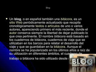 BlogBlog
 UnUn blogblog, o en español también una, o en español también una bitácorabitácora, es un, es un
sitio Websitio Web periódicamente actualizado que recopilaperiódicamente actualizado que recopila
cronológicamentecronológicamente textostextos oo artículosartículos de uno o variosde uno o varios
autores, apareciendo primero el más reciente, donde elautores, apareciendo primero el más reciente, donde el
autorautor conserva siempre la libertad de dejar publicado loconserva siempre la libertad de dejar publicado lo
que crea pertinente. El nombreque crea pertinente. El nombre bitácorabitácora está basado enestá basado en
los cuadernos de bitácora, cuadernos de viaje que selos cuadernos de bitácora, cuadernos de viaje que se
utilizaban en los barcos para relatar el desarrollo delutilizaban en los barcos para relatar el desarrollo del
viaje y que se guardaban en laviaje y que se guardaban en la bitácorabitácora. Aunque el. Aunque el
nombre se ha popularizado en los últimos años a raíz denombre se ha popularizado en los últimos años a raíz de
su utilización en diferentes ámbitos, el cuaderno desu utilización en diferentes ámbitos, el cuaderno de
trabajo o bitácora ha sido utilizado desde siempre.trabajo o bitácora ha sido utilizado desde siempre.
 