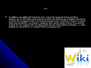 wikiwiki
 UnUn wikiwiki (o una(o una wikiwiki) (del) (del hawaianohawaiano wikiwiki, «hacer las cosas de forma sencilla y, «hacer las cosas de forma sencilla y
rápida») es unrápida») es un sitio Websitio Web cuyascuyas páginaspáginas pueden ser editadas por múltiples voluntariospueden ser editadas por múltiples voluntarios
a través dela través del navegador Webnavegador Web. Los. Los usuariosusuarios pueden crear, modificar o borrar un mismopueden crear, modificar o borrar un mismo
texto que comparten. Los textos o «páginas wiki» tienen títulos únicos. Si se escribetexto que comparten. Los textos o «páginas wiki» tienen títulos únicos. Si se escribe
el título de una «página wiki» en algún lugar del wiki entre dobles corchetes (el título de una «página wiki» en algún lugar del wiki entre dobles corchetes (......), esta), esta
palabra se convierte en un «enlace Web» a la página wiki.palabra se convierte en un «enlace Web» a la página wiki.
 