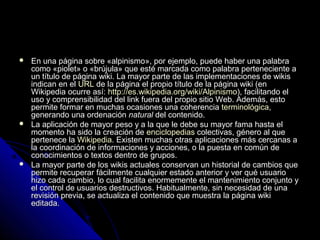  En una página sobre «alpinismo», por ejemplo, puede haber una palabraEn una página sobre «alpinismo», por ejemplo, puede haber una palabra
como «piolet» o «brújula» que esté marcada como palabra perteneciente acomo «piolet» o «brújula» que esté marcada como palabra perteneciente a
un título de página wiki. La mayor parte de las implementaciones de wikisun título de página wiki. La mayor parte de las implementaciones de wikis
indican en elindican en el URLURL de la página el propio título de la página wiki (ende la página el propio título de la página wiki (en
Wikipedia ocurre así:Wikipedia ocurre así: http://es.wikipedia.org/wiki/Alpinismohttp://es.wikipedia.org/wiki/Alpinismo), facilitando el), facilitando el
uso y comprensibilidad del link fuera del propio sitio Web. Además, estouso y comprensibilidad del link fuera del propio sitio Web. Además, esto
permite formar en muchas ocasiones una coherenciapermite formar en muchas ocasiones una coherencia terminológicaterminológica,,
generando una ordenacióngenerando una ordenación naturalnatural del contenido.del contenido.
 La aplicación de mayor peso y a la que le debe su mayor fama hasta elLa aplicación de mayor peso y a la que le debe su mayor fama hasta el
momento ha sido la creación demomento ha sido la creación de enciclopediasenciclopedias colectivas, género al quecolectivas, género al que
pertenece lapertenece la WikipediaWikipedia. Existen muchas otras aplicaciones más cercanas a. Existen muchas otras aplicaciones más cercanas a
la coordinación de informaciones y acciones, o la puesta en común dela coordinación de informaciones y acciones, o la puesta en común de
conocimientos o textos dentro de grupos.conocimientos o textos dentro de grupos.
 La mayor parte de los wikis actuales conservan un historial de cambios queLa mayor parte de los wikis actuales conservan un historial de cambios que
permite recuperar fácilmente cualquier estado anterior y ver qué usuariopermite recuperar fácilmente cualquier estado anterior y ver qué usuario
hizo cada cambio, lo cual facilita enormemente el mantenimiento conjunto yhizo cada cambio, lo cual facilita enormemente el mantenimiento conjunto y
el control de usuarios destructivos. Habitualmente, sin necesidad de unael control de usuarios destructivos. Habitualmente, sin necesidad de una
revisión previa, se actualiza el contenido que muestra la página wikirevisión previa, se actualiza el contenido que muestra la página wiki
editada.editada.
 