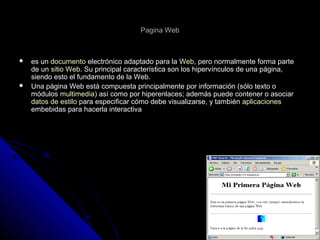 Pagina WebPagina Web
 es unes un documentodocumento electrónico adaptado para laelectrónico adaptado para la WebWeb, pero normalmente forma parte, pero normalmente forma parte
de unde un sitio Websitio Web. Su principal característica son los hipervínculos de una página,. Su principal característica son los hipervínculos de una página,
siendo esto el fundamento de la Web.siendo esto el fundamento de la Web.
 Una página Web está compuesta principalmente por información (sólo texto oUna página Web está compuesta principalmente por información (sólo texto o
módulosmódulos multimediamultimedia) así como por hiperenlaces; además puede contener o asociar) así como por hiperenlaces; además puede contener o asociar
datos de estilodatos de estilo para especificar cómo debe visualizarse, y tambiénpara especificar cómo debe visualizarse, y también aplicacionesaplicaciones
embebidas para hacerla interactivaembebidas para hacerla interactiva
 