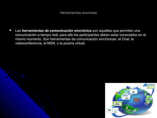 Herramientas sincronasHerramientas sincronas
 LasLas herramientas de comunicación sincrónicaherramientas de comunicación sincrónica son aquéllas que permiten unason aquéllas que permiten una
comunicación a tiempo real, para ello los participantes deben estar conectados en elcomunicación a tiempo real, para ello los participantes deben estar conectados en el
mismo momento. Son herramientas de comunicación sincrónicas: el Chat, lamismo momento. Son herramientas de comunicación sincrónicas: el Chat, la
videoconferencia, el MSN, o la pizarra virtual.videoconferencia, el MSN, o la pizarra virtual.
 