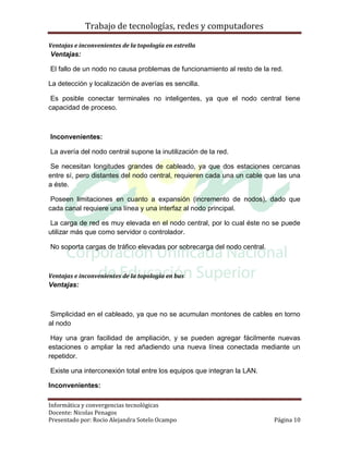 Trabajo de tecnologías, redes y computadores

Ventajas e inconvenientes de la topología en estrella
Ventajas:

El fallo de un nodo no causa problemas de funcionamiento al resto de la red.

La detección y localización de averías es sencilla.

 Es posible conectar terminales no inteligentes, ya que el nodo central tiene
capacidad de proceso.



Inconvenientes:

La avería del nodo central supone la inutilización de la red.

 Se necesitan longitudes grandes de cableado, ya que dos estaciones cercanas
entre sí, pero distantes del nodo central, requieren cada una un cable que las una
a éste.

 Poseen limitaciones en cuanto a expansión (incremento de nodos), dado que
cada canal requiere una línea y una interfaz al nodo principal.

 La carga de red es muy elevada en el nodo central, por lo cual éste no se puede
utilizar más que como servidor o controlador.

No soporta cargas de tráfico elevadas por sobrecarga del nodo central.



Ventajas e inconvenientes de la topología en bus
Ventajas:



 Simplicidad en el cableado, ya que no se acumulan montones de cables en torno
al nodo

 Hay una gran facilidad de ampliación, y se pueden agregar fácilmente nuevas
estaciones o ampliar la red añadiendo una nueva línea conectada mediante un
repetidor.

Existe una interconexión total entre los equipos que integran la LAN.

Inconvenientes:

Informática y convergencias tecnológicas
Docente: Nicolas Penagos
Presentado por: Rocio Alejandra Sotelo Ocampo                            Página 10
 