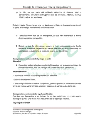 Trabajo de tecnologías, redes y computadores

     Un fallo en una parte del cableado detendría el sistema, total o
      parcialmente, en función del lugar en que se produzca. Además, es muy
      difícil localizar las averías en



Esta topología. Sin embargo, una vez localizado el fallo, al desconectar de la red
la parte averiada ya no interferirá en la instalación.



    Todos los nodos han de ser inteligentes, ya que han de manejar el medio
     de comunicación compartido.



    Debido a que la información recorre el bus bidireccionalmente hasta
     encontrar su destino, la posibilidad de que sea interceptada por usuarios no
     autorizados es superior a la existente en una red de estrella.



Ventajas e inconvenientes de la topología en anillo
Ventajas:

    Es posible realizar el enlace mediante fibra óptica por sus características de
     unidireccionalidad, con las ventajas de su alta velocidad y fiabilidad.

Inconvenientes:

La caída de un nodo supone la paralización de la red.

Es difícil localizar los fallos.

 La reconfiguración de la red es complicada, puesto que incluir un ordenador más
en la red implica variar el nodo anterior y posterior de varios nodos de la red.



Ventajas e inconvenientes de las topologías híbridas
Son las más frecuentes y se derivan de las tres anteriores, conocidas como
topologías puras. Una de las más frecuentes es la topología en árbol.

Topología en árbol


Informática y convergencias tecnológicas
Docente: Nicolas Penagos
Presentado por: Rocio Alejandra Sotelo Ocampo                             Página 11
 