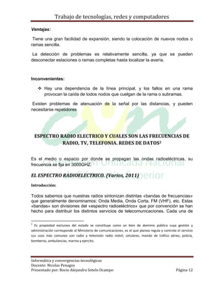 Trabajo de tecnologías, redes y computadores

Ventajas:

 Tiene una gran facilidad de expansión, siendo la colocación de nuevos nodos o
ramas sencilla.

 La detección de problemas es relativamente sencilla, ya que se pueden
desconectar estaciones o ramas completas hasta localizar la avería.



Inconvenientes:

      Hay una dependencia de la línea principal, y los fallos en una rama
       provocan la caída de todos nodos que cuelgan de la rama o subramas.

 Existen problemas de atenuación de la señal por las distancias, y pueden
necesitarse repetidores




    ESPECTRO RADIO ELECTRICO Y CUALES SON LAS FRECUENCIAS DE
              RADIO, TV, TELEFONIA. REDES DE DATOS2


Es el medio o espacio por donde se propagan las ondas radioeléctricas, su
frecuencia se fija en 3000GHZ.

EL ESPECTRO RADIOELECTRICO. (Varios, 2011)
Introducción:

Todos sabemos que nuestras radios sintonizan distintas «bandas de frecuencias»
que generalmente denominamos: Onda Media, Onda Corta, FM (VHF), etc. Estas
«bandas» son divisiones del «espectro radioeléctrico» que por convención se han
hecho para distribuir los distintos servicios de telecomunicaciones. Cada una de

2
  Es propiedad exclusiva del estado se constituye como un bien de dominio público cuya gestión y
administración corresponde al Ministerio de comunicaciones, es el que planea regula y controla el servicio
sus usos más comunes son radio y televisión radio móvil, celulares, mando de tráfico aéreo, policía,
bomberos, ambulancias, marina y ejercito.




Informática y convergencias tecnológicas
Docente: Nicolas Penagos
Presentado por: Rocio Alejandra Sotelo Ocampo                                                 Página 12
 