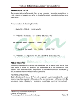 Trabajo de tecnologías, redes y computadores

TELEVISION Y RADIO
Tienen asignada una frecuencia fija a la que trasmiten y se recibe su señal en el
radio receptor o televisor, su señal es de alta frecuencia procedente de la antena
trasmisora.



Frecuencias de radiodifusión y televisión:


    Radio AM = 530kHz - 1600kHz (MF)



    TV Banda I (Canales 2 - 6) = 54MHz - 88MHz (VHF)



    Radio FM Banda II = 88MHz - 108MHz (VHF)



    TV Banda III (Canales 7 - 13) = 174MHz - 216MHz (VHF)



    TV Bandas IV y V (Canales 14 - 69) = 512MHz - 806MHz (UHF)



REDES DE DATOS
Sistema que enlaza dos puntos o más terminales, por un medio físico el cual sirve
para enviar o recibir una telefonía fija determinado flujo de información. Este
sistema nace de la necesidad empresarial de trasmitir información modificada y
actualizada de una manera económica y eficiente.

FRECUENCIAS TELEFONICAS
Están ubicadas en la banda UHF en este rango de frecuencia se ubican las ondas
electromagnéticas que son utilizadas por las compañías de y telefonía móvil. Es
una banda mucho más potente y su alcance puede llegar a un nivel internacional.




Informática y convergencias tecnológicas
Docente: Nicolas Penagos
Presentado por: Rocio Alejandra Sotelo Ocampo                            Página 15
 