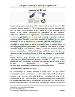 Trabajo de tecnologías, redes y computadores

                              Acceso a Internet




Internet incluye aproximadamente 5.000 redes en todo el mundo y más de 100
protocolos distintos basados en TCP/IP, que se configura como el protocolo de la
red. Los servicios disponibles en la red mundial de PC, han avanzado mucho
gracias a las nuevas tecnologías de transmisión de alta velocidad,
como ADSL y Wireless, se ha logrado unir a las personas con videoconferencia,
ver imágenes por satélite (ver tu casa desde el cielo), observar el mundo por
webcams, hacer llamadas telefónicas gratuitas, o disfrutar de un juego
multijugador en 3D, un buen libro PDF, o álbumes y películas para descargar.

El método de acceso a Internet vigente hace algunos años, la telefonía básica, ha
venido siendo sustituido gradualmente por conexiones más veloces y estables,
entre ellas el ADSL,Cable Módems, o el RDSI. También han aparecido formas de
acceso a través de la red eléctrica, e incluso por satélite (generalmente, sólo para
descarga, aunque existe la posibilidad de doble vía, utilizando el protocolo DVB-
RS).
Internet también está disponible en muchos lugares públicos tales
como bibliotecas, bares,restaurantes, hoteles o cibercafés y hasta en centros
comerciales. Una nueva forma de acceder sin necesidad de un puesto fijo son
las redes                inalámbricas,                hoy          presentes
en aeropuertos, subterráneos, universidades o poblaciones enteras.

Asymmetric Digital Subscriber Line (ADSL)

Es una tecnología de acceso a Internet de banda ancha, lo que implica
una velocidad superior a una conexión tradicional por módem en la transferencia
de datos, ya que el módem utiliza la banda de voz y por tanto impide el servicio de
voz mientras se use y viceversa. Esto se consigue mediante una modulación de
las señales de datos en una banda de frecuencias más alta que la utilizada en las
conversaciones telefónicas convencionales (300-3400 Hz), función que realiza el


Informática y convergencias tecnológicas
Docente: Nicolas Penagos
Presentado por: Rocio Alejandra Sotelo Ocampo                              Página 16
 