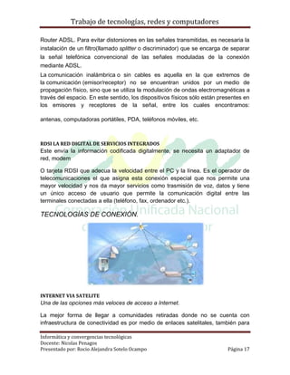 Trabajo de tecnologías, redes y computadores

Router ADSL. Para evitar distorsiones en las señales transmitidas, es necesaria la
instalación de un filtro(llamado splitter o discriminador) que se encarga de separar
la señal telefónica convencional de las señales moduladas de la conexión
mediante ADSL.
La comunicación inalámbrica o sin cables es aquella en la que extremos de
la comunicación (emisor/receptor) no se encuentran unidos por un medio de
propagación físico, sino que se utiliza la modulación de ondas electromagnéticas a
través del espacio. En este sentido, los dispositivos físicos sólo están presentes en
los emisores y receptores de la señal, entre los cuales encontramos:

antenas, computadoras portátiles, PDA, teléfonos móviles, etc.



RDSI LA RED DIGITAL DE SERVICIOS INTEGRADOS
Este envía la información codificada digitalmente, se necesita un adaptador de
red, modem

O tarjeta RDSI que adecua la velocidad entre el PC y la línea. Es el operador de
telecomunicaciones el que asigna esta conexión especial que nos permite una
mayor velocidad y nos da mayor servicios como trasmisión de voz, datos y tiene
un único acceso de usuario que permite la comunicación digital entre las
terminales conectadas a ella (teléfono, fax, ordenador etc.).

TECNOLOGÍAS DE CONEXIÓN.




INTERNET VIA SATELITE
Una de las opciones más veloces de acceso a Internet.

La mejor forma de llegar a comunidades retiradas donde no se cuenta con
infraestructura de conectividad es por medio de enlaces satelitales, también para

Informática y convergencias tecnológicas
Docente: Nicolas Penagos
Presentado por: Rocio Alejandra Sotelo Ocampo                               Página 17
 